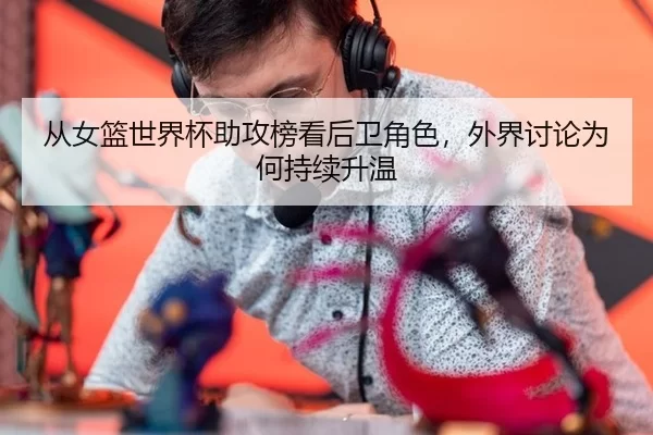 从女篮世界杯助攻榜看后卫角色，外界讨论为何持续升温