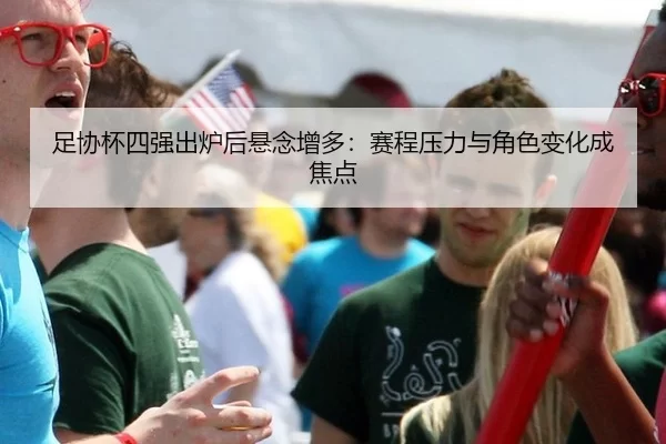 足协杯四强出炉后悬念增多：赛程压力与角色变化成焦点